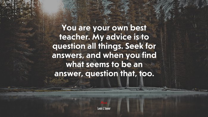 You are your own best teacher. My advice is to question all things. Seek for answers, and when you find what seems to be an answer, question that, too. | Louis LAmour quote