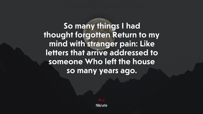 So many things I had thought forgotten Return to my mind with stranger pain: Like letters that arrive addressed to someone Who left the house so many years ago. | Philip Larkin quote