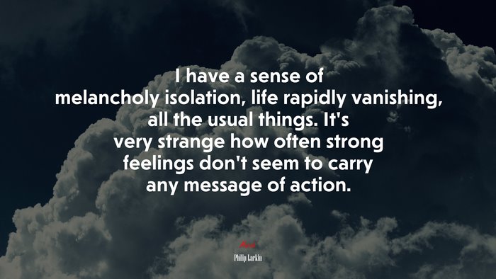 I have a sense of melancholy isolation, life rapidly vanishing, all the usual things. It’s very strange how often strong feelings don’t seem to carry any message of action. | Philip Larkin quote