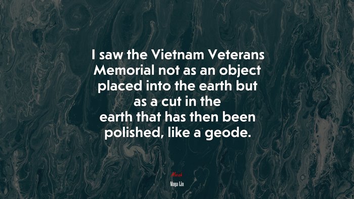I saw the Vietnam Veterans Memorial not as an object placed into the earth but as a cut in the earth that has then been polished, like a geode. | Maya Lin quote