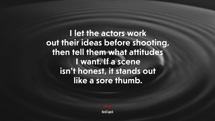 I let the actors work out their ideas before shooting, then tell them what attitudes I want. If a scene isn’t honest, it stands out like a sore thumb. | David Lynch quote
