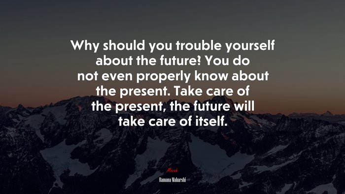 Why should you trouble yourself about the future? You do not even properly know about the present. Take care of the present, the future will take care of itself. | Ramana Maharshi quote