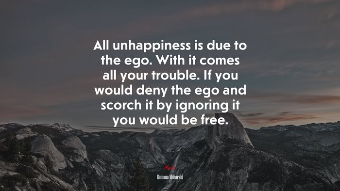 All unhappiness is due to the ego. With it comes all your trouble. If you would deny the ego and scorch it by ignoring it you would be free. | Ramana Maharshi quote