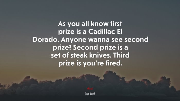 As you all know first prize is a Cadillac El Dorado. Anyone wanna see second prize? Second prize is a set of steak knives. Third prize is you’re fired. | David Mamet quote