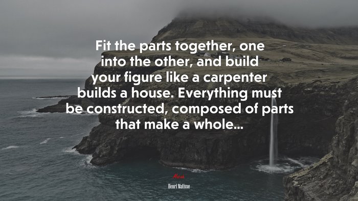Fit the parts together, one into the other, and build your figure like a carpenter builds a house. Everything must be constructed, composed of parts that make a whole... | Henri Matisse quote