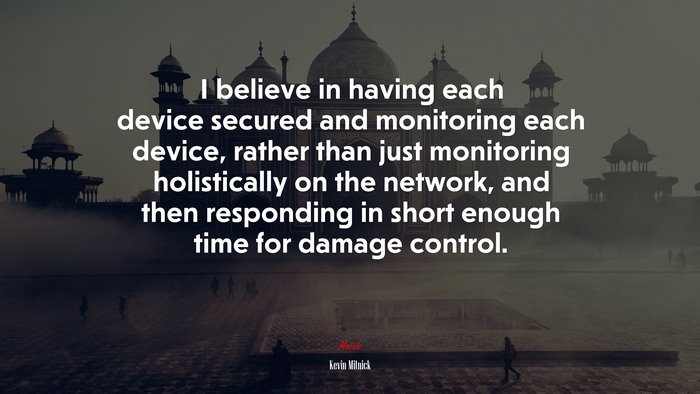 I believe in having each device secured and monitoring each device, rather than just monitoring holistically on the network, and then responding in short enough time for damage control. | Kevin Mitnick quote