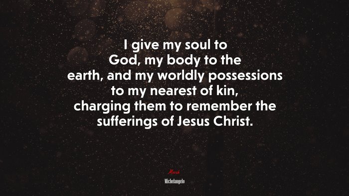 I give my soul to God, my body to the earth, and my worldly possessions to my nearest of kin, charging them to remember the sufferings of Jesus Christ. | Michelangelo quote