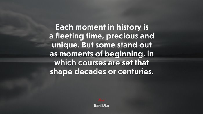 Each moment in history is a fleeting time, precious and unique. But some stand out as moments of beginning, in which courses are set that shape decades or centuries. | Richard M. Nixon quote