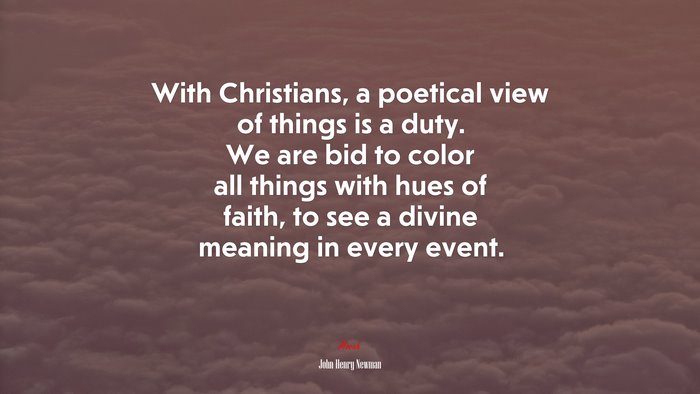 With Christians, a poetical view of things is a duty. We are bid to color all things with hues of faith, to see a divine meaning in every event. | John Henry Newman quote
