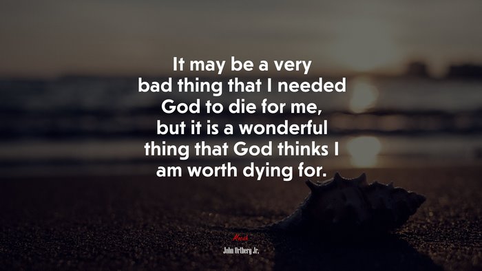It may be a very bad thing that I needed God to die for me, but it is a wonderful thing that God thinks I am worth dying for. | John Ortberg Jr. quote