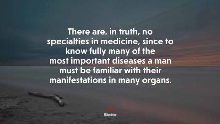 There are, in truth, no specialties in medicine, since to know fully many of the most important diseases a man must be familiar with their manifestations in many organs. | William Osler quote