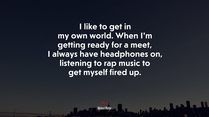I like to get in my own world. When I’m getting ready for a meet, I always have headphones on, listening to rap music to get myself fired up. | Michael Phelps quote