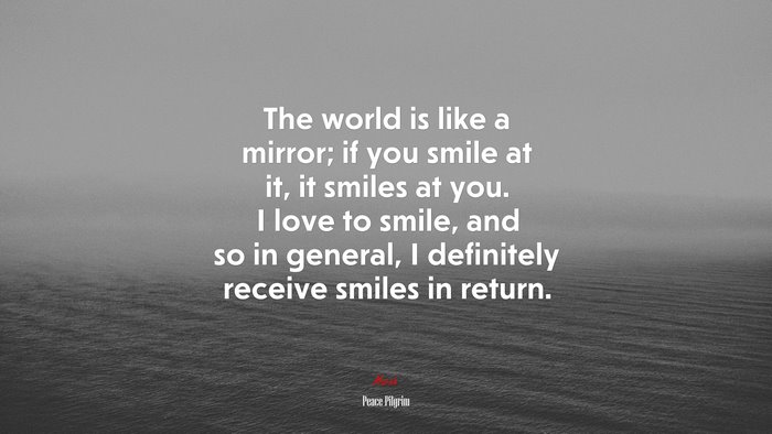 The world is like a mirror; if you smile at it, it smiles at you. I love to smile, and so in general, I definitely receive smiles in return. | Peace Pilgrim quote