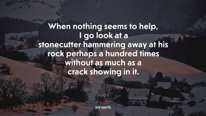 When nothing seems to help, I go look at a stonecutter hammering away at his rock perhaps a hundred times without as much as a crack showing in it. | Jacob August Riis quote