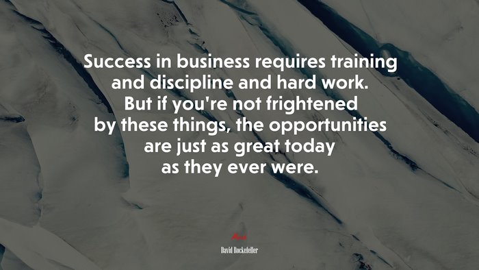 Success in business requires training and discipline and hard work. But if you’re not frightened by these things, the opportunities are just as great today as they ever were. | David Rockefeller quote