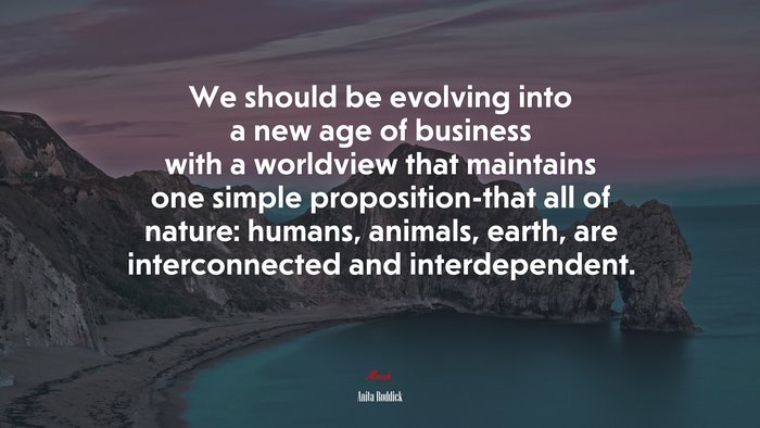 We should be evolving into a new age of business with a worldview that maintains one simple proposition-that all of nature: humans, animals, earth, are interconnected and interdependent. | Anita Roddick quote