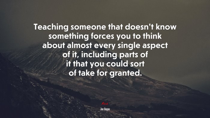 Teaching someone that doesn’t know something forces you to think about almost every single aspect of it, including parts of it that you could sort of take for granted. | Joe Rogan quote