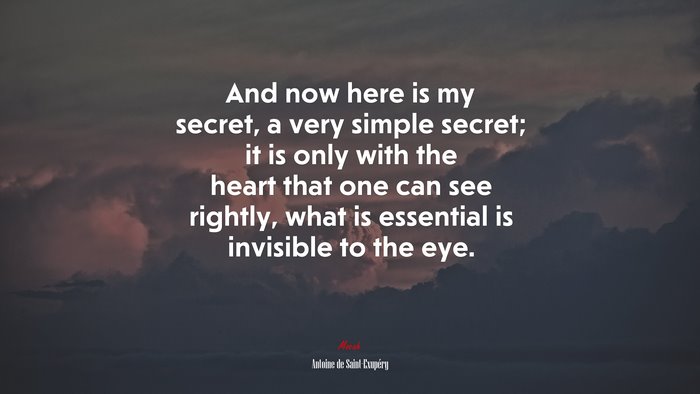 And now here is my secret, a very simple secret; it is only with the heart that one can see rightly, what is essential is invisible to the eye. | Antoine de Saint-Exupéry quote