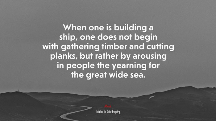 When one is building a ship, one does not begin with gathering timber and cutting planks, but rather by arousing in people the yearning for the great wide sea. | Antoine de Saint-Exupéry quote