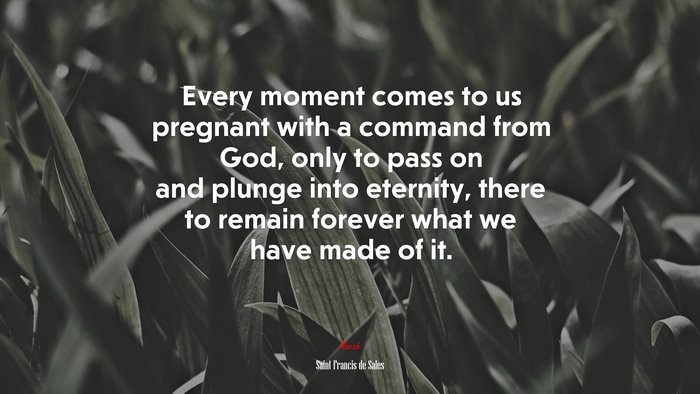 Every moment comes to us pregnant with a command from God, only to pass on and plunge into eternity, there to remain forever what we have made of it. | Saint Francis de Sales quote