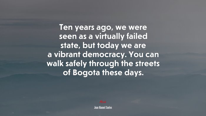 Ten years ago, we were seen as a virtually failed state, but today we are a vibrant democracy. You can walk safely through the streets of Bogota these days. | Juan Manuel Santos quote