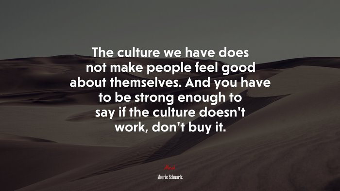 The culture we have does not make people feel good about themselves. And you have to be strong enough to say if the culture doesn’t work, don’t buy it. | Morrie Schwartz quote