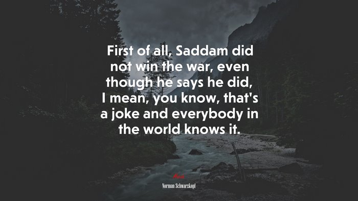 First of all, Saddam did not win the war, even though he says he did, I mean, you know, that’s a joke and everybody in the world knows it. | Norman Schwarzkopf quote