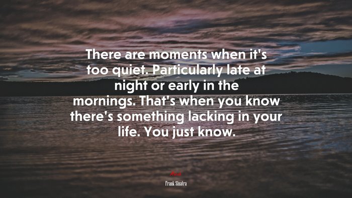 There are moments when it’s too quiet. Particularly late at night or early in the mornings. That’s when you know there’s something lacking in your life. You just know. | Frank Sinatra quote