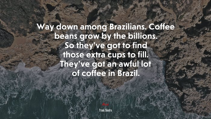 Way down among Brazilians. Coffee beans grow by the billions. So they’ve got to find those extra cups to fill. They’ve got an awful lot of coffee in Brazil. | Frank Sinatra quote