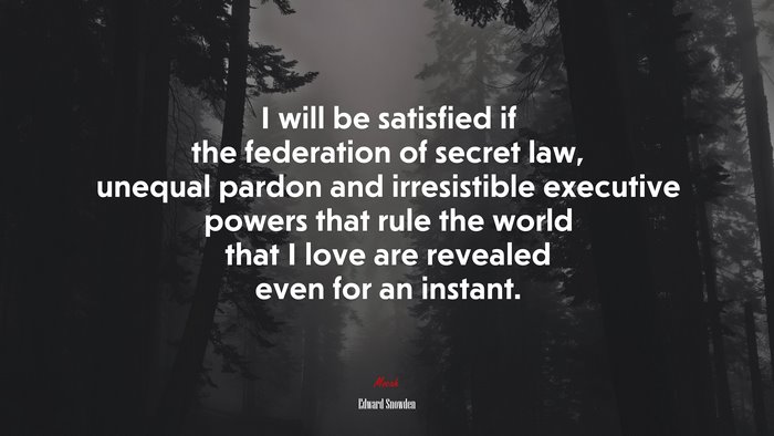 I will be satisfied if the federation of secret law, unequal pardon and irresistible executive powers that rule the world that I love are revealed even for an instant. | Edward Snowden quote