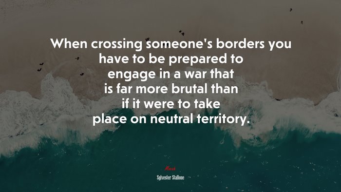 When crossing someone’s borders you have to be prepared to engage in a war that is far more brutal than if it were to take place on neutral territory. | Sylvester Stallone quote