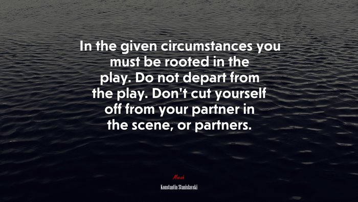 In the given circumstances you must be rooted in the play. Do not depart from the play. Don’t cut yourself off from your partner in the scene, or partners. | Konstantin Stanislavski quote
