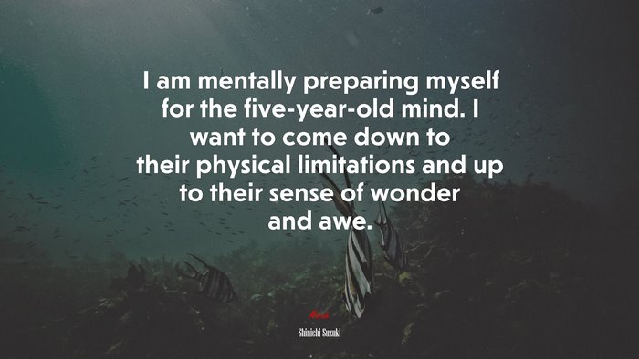 I am mentally preparing myself for the five-year-old mind. I want to come down to their physical limitations and up to their sense of wonder and awe. | Shinichi Suzuki quote