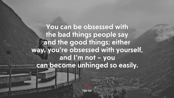 You can be obsessed with the bad things people say and the good things; either way, you’re obsessed with yourself, and I’m not – you can become unhinged so easily. | Taylor Swift quote