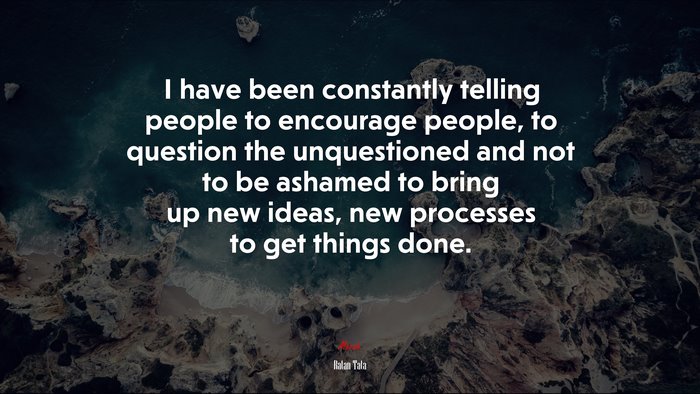 I have been constantly telling people to encourage people, to question the unquestioned and not to be ashamed to bring up new ideas, new processes to get things done. | Ratan Tata quote