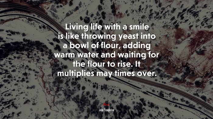 Living life with a smile is like throwing yeast into a bowl of flour, adding warm water and waiting for the flour to rise. It multiplies may times over. | John Templeton quote