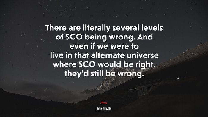 There are literally several levels of SCO being wrong. And even if we were to live in that alternate universe where SCO would be right, they’d still be wrong. | Linus Torvalds quote