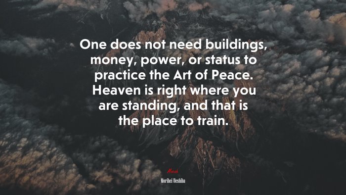 One does not need buildings, money, power, or status to practice the Art of Peace. Heaven is right where you are standing, and that is the place to train. | Morihei Ueshiba quote