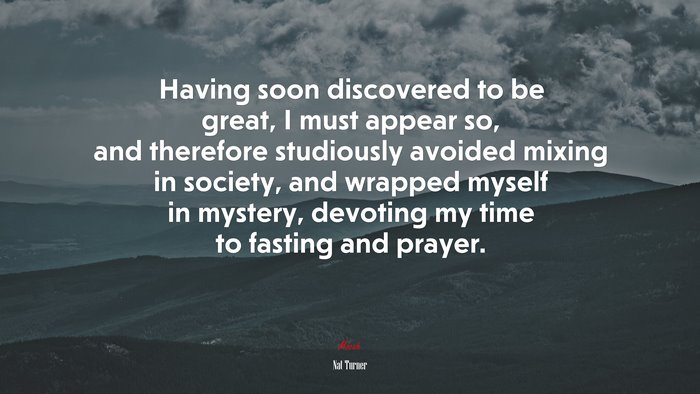 Having soon discovered to be great, I must appear so, and therefore studiously avoided mixing in society, and wrapped myself in mystery, devoting my time to fasting and prayer. | Nat Turner quote