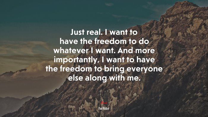 Just real. I want to have the freedom to do whatever I want. And more importantly, I want to have the freedom to bring everyone else along with me. | Paul Walker quote