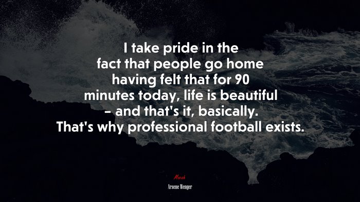 I take pride in the fact that people go home having felt that for 90 minutes today, life is beautiful – and that’s it, basically. That’s why professional football exists. | Arsene Wenger quote