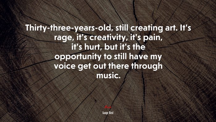 Thirty-three-years-old, still creating art. It’s rage, it’s creativity, it’s pain, it’s hurt, but it’s the opportunity to still have my voice get out there through music. | Kanye West quote