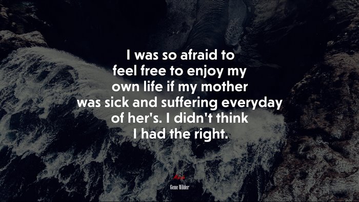 I was so afraid to feel free to enjoy my own life if my mother was sick and suffering everyday of her’s. I didn’t think I had the right. | Gene Wilder quote