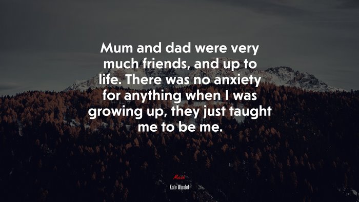 Mum and dad were very much friends, and up to life. There was no anxiety for anything when I was growing up, they just taught me to be me. | Kate Winslet quote