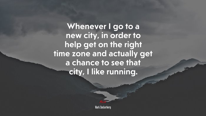 Whenever I go to a new city, in order to help get on the right time zone and actually get a chance to see that city, I like running. | Mark Zuckerberg quote