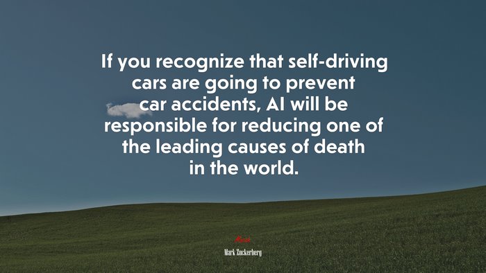If you recognize that self-driving cars are going to prevent car accidents, AI will be responsible for reducing one of the leading causes of death in the world. | Mark Zuckerberg quote