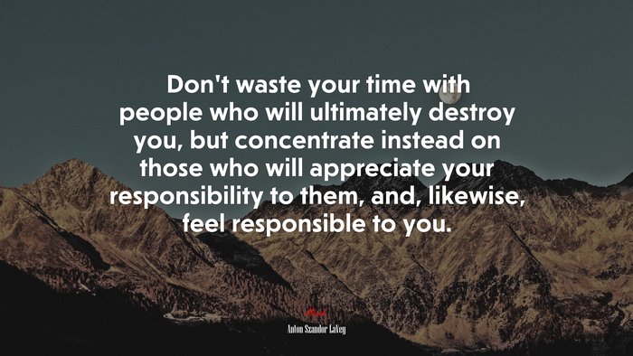 Don’t waste your time with people who will ultimately destroy you, but concentrate instead on those who will appreciate your responsibility to them, and, likewise, feel responsible to you. | Anton Szandor LaVey quote