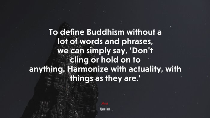 To define Buddhism without a lot of words and phrases, we can simply say, ‘Don’t cling or hold on to anything. Harmonize with actuality, with things as they are.’ | Ajahn Chah quote
