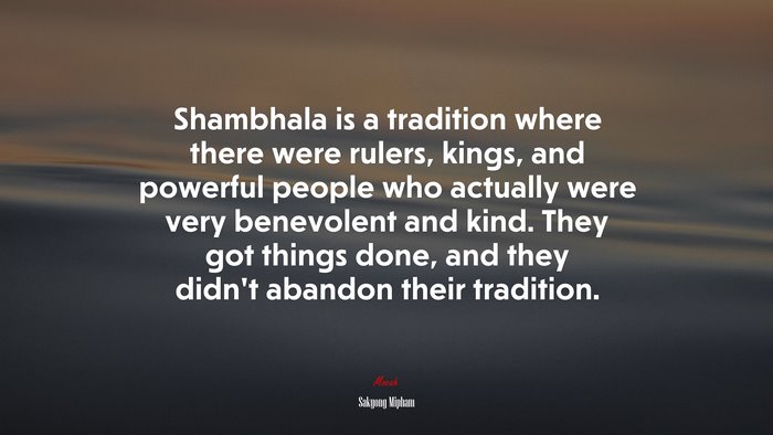 Shambhala is a tradition where there were rulers, kings, and powerful people who actually were very benevolent and kind. They got things done, and they didn’t abandon their tradition. | Sakyong Mipham quote