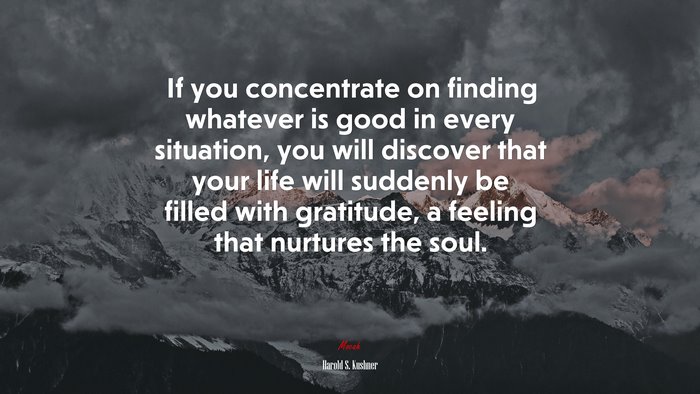 If you concentrate on finding whatever is good in every situation, you will discover that your life will suddenly be filled with gratitude, a feeling that nurtures the soul. | Harold S. Kushner quote